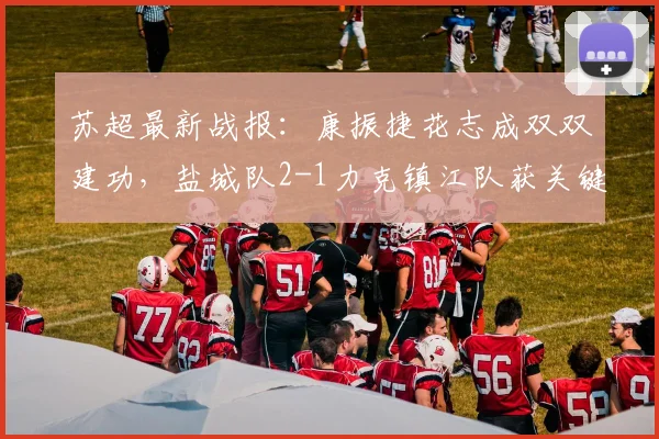 苏超最新战报:康振捷花志成双双建功,盐城队2-1力克镇江队获关键三分