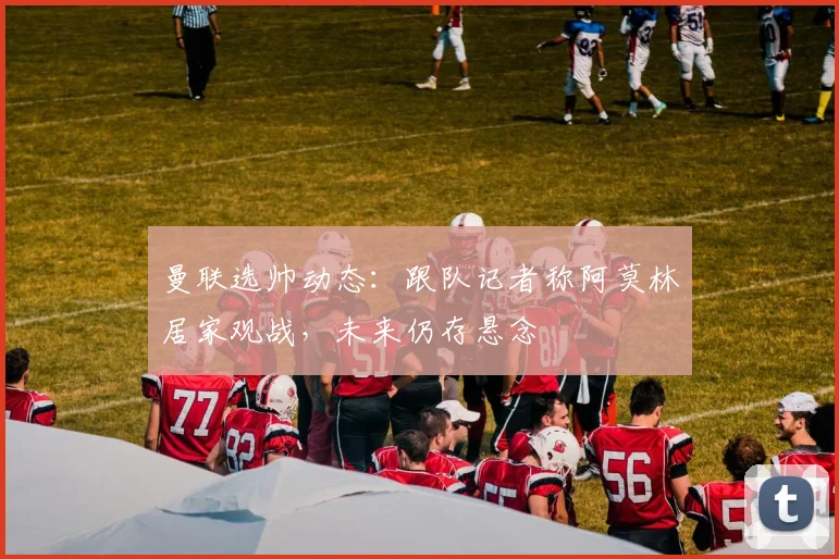 曼联选帅动态：跟队记者称阿莫林居家观战，未来仍存悬念