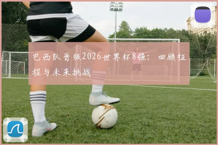 巴西队晋级2026世界杯8强:回顾征程与未来挑战