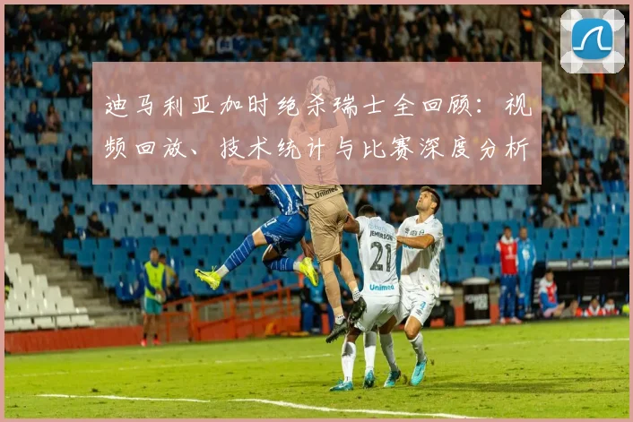 迪马利亚加时绝杀瑞士全回顾：视频回放、技术统计与比赛深度分析