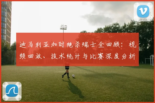 迪马利亚加时绝杀瑞士全回顾：视频回放、技术统计与比赛深度分析