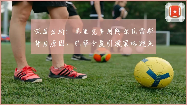 深度分析：恩里克弃用阿尔瓦雷斯背后原因，巴萨今夏引援策略迎来转机