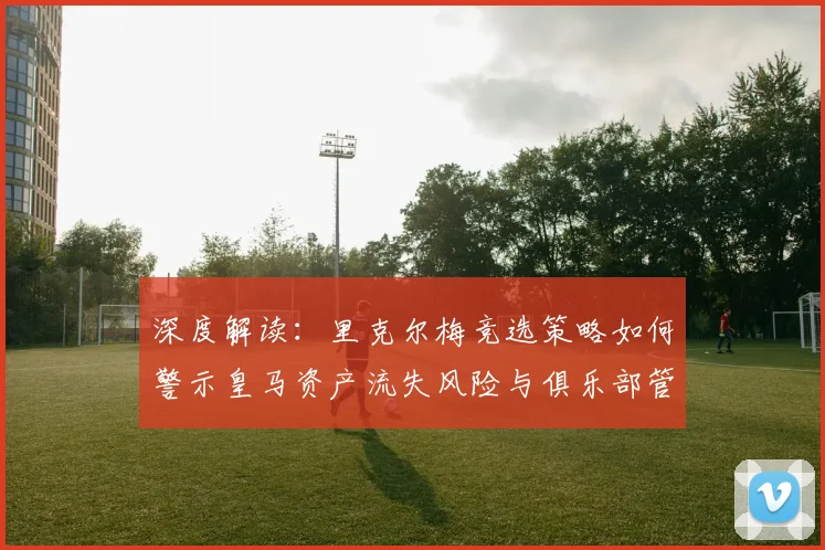深度解读:里克尔梅竞选策略如何警示皇马资产流失风险与俱乐部管理问题