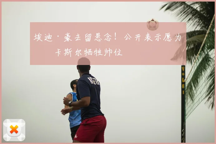 埃迪·豪去留悬念！公开表示愿为纽卡斯尔牺牲帅位