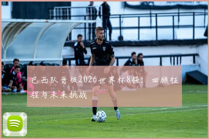 巴西队晋级2026世界杯8强：回顾征程与未来挑战