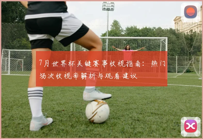 7月世界杯关键赛事收视指南:热门场次收视率解析与观看建议